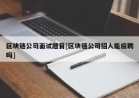 区块链公司面试题目[区块链公司招人能应聘吗]