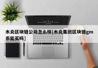 木炎区块链公司怎么样[木炎集团区块链gm币能买吗]